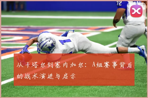 从卡塔尔到塞内加尔:A组赛事背后的战术演进与启示