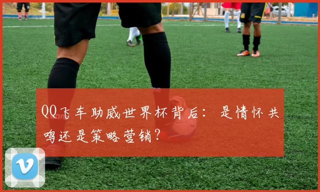 QQ飞车助威世界杯背后:是情怀共鸣还是策略营销?