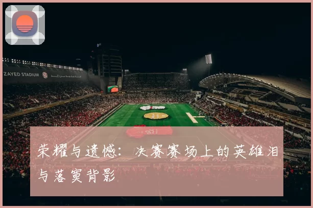 荣耀与遗憾:决赛赛场上的英雄泪与落寞背影