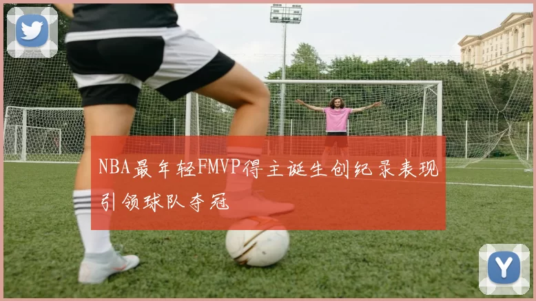 NBA最年轻FMVP得主诞生创纪录表现引领球队夺冠