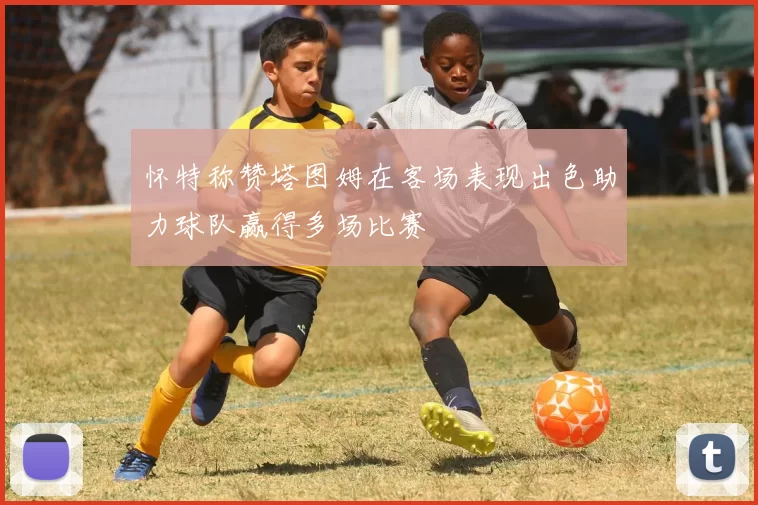 怀特称赞塔图姆在客场表现出色助力球队赢得多场比赛