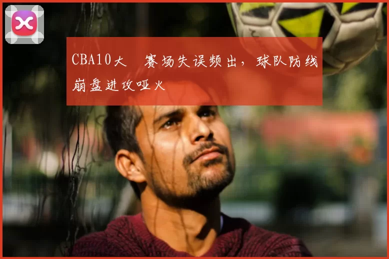 CBA10大囧赛场失误频出,球队防线崩盘进攻哑火