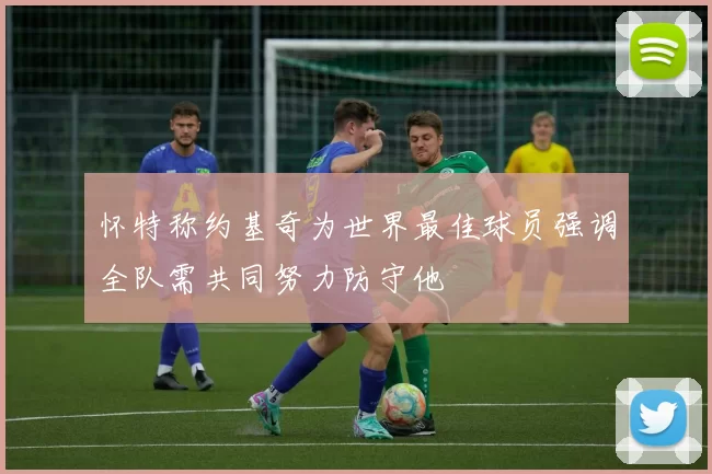 怀特称约基奇为世界最佳球员强调全队需共同努力防守他