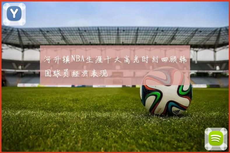 河升镇NBA生涯十大高光时刻回顾韩国球员经典表现