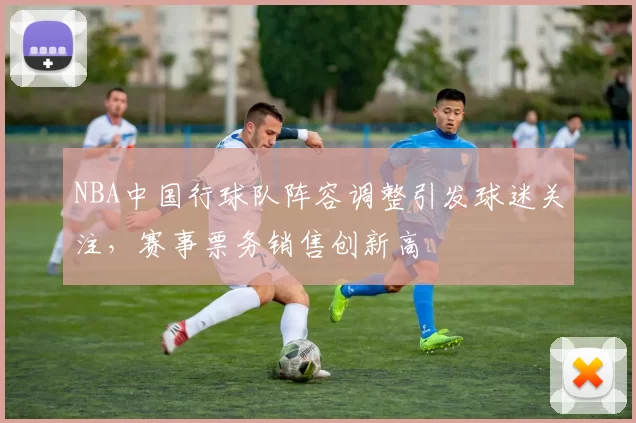 NBA中国行球队阵容调整引发球迷关注,赛事票务销售创新高