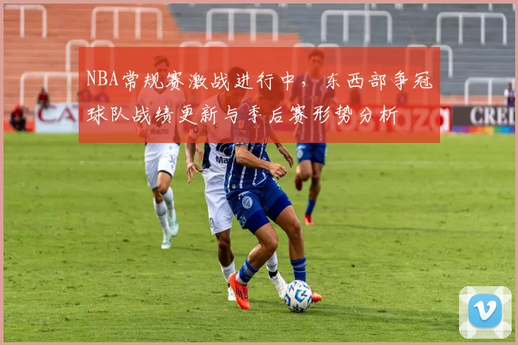 NBA常规赛激战进行中,东西部争冠球队战绩更新与季后赛形势分析