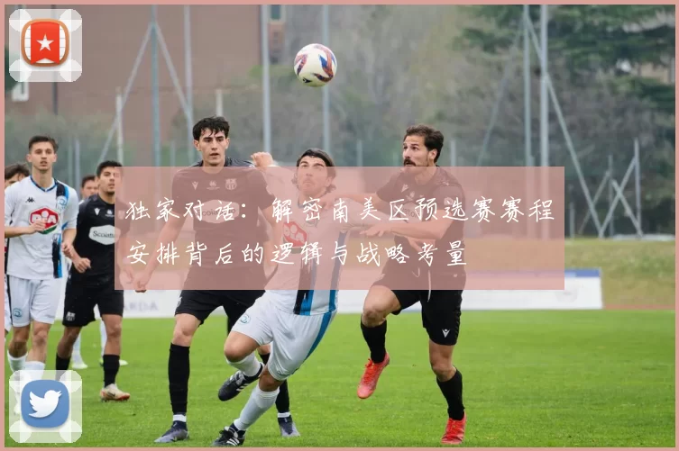 独家对话：解密南美区预选赛赛程安排背后的逻辑与战略考量