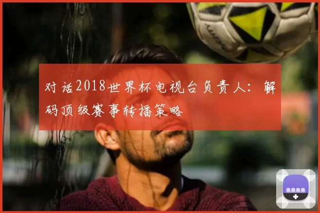对话2018世界杯电视台负责人：解码顶级赛事转播策略
