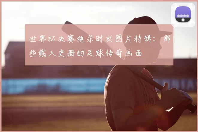 世界杯决赛绝杀时刻图片特辑:那些载入史册的足球传奇画面
