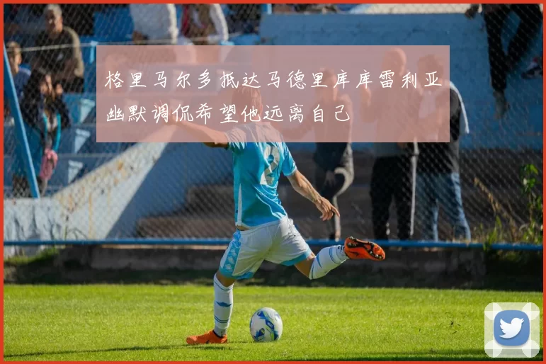 格里马尔多抵达马德里库库雷利亚幽默调侃希望他远离自己
