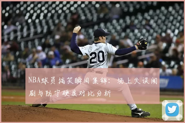 NBA球员搞笑瞬间集锦：场上失误闹剧与防守硬度对比分析