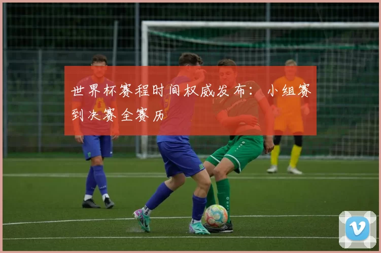 世界杯赛程时间权威发布：小组赛到决赛全赛历