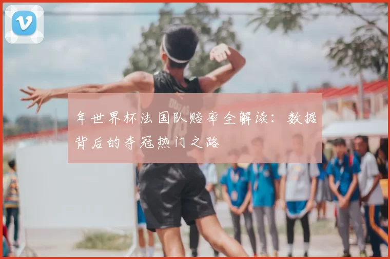 年世界杯法国队赔率全解读:数据背后的夺冠热门之路