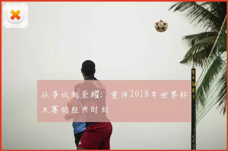 从争议到荣耀：重评2018年世界杯决赛的经典时刻