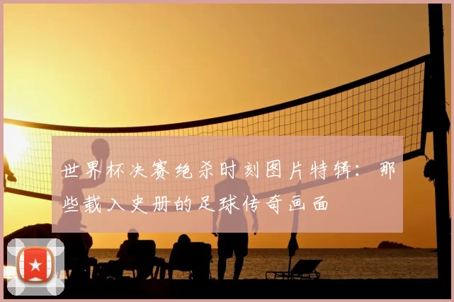 世界杯决赛绝杀时刻图片特辑:那些载入史册的足球传奇画面