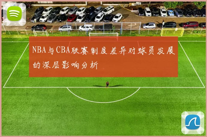 NBA与CBA联赛制度差异对球员发展的深层影响分析