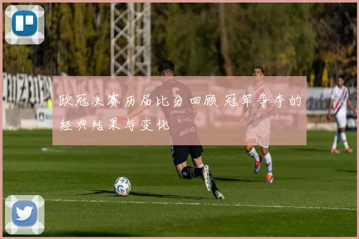欧冠决赛历届比分回顾 冠军争夺的经典结果与变化