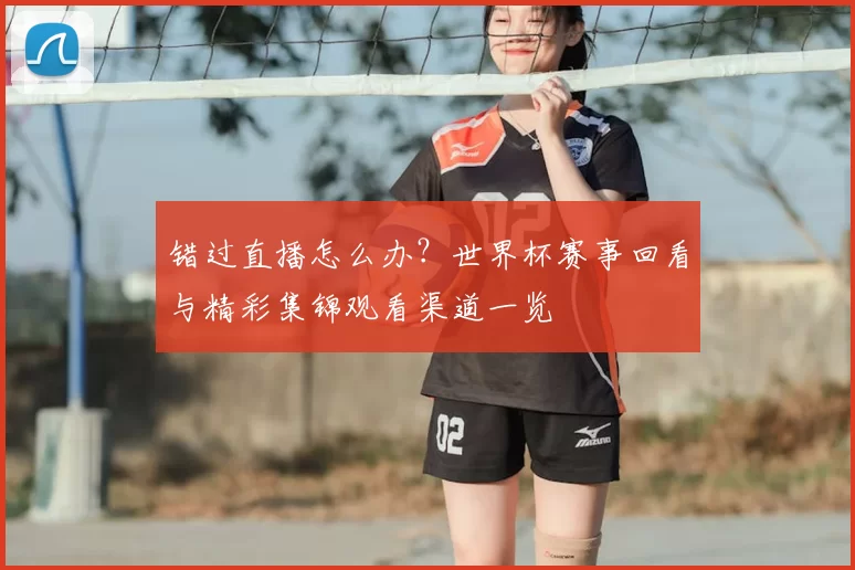 错过直播怎么办？世界杯赛事回看与精彩集锦观看渠道一览