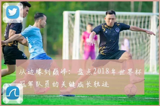 从边缘到巅峰:盘点2018年世界杯冠军队员的关键成长轨迹