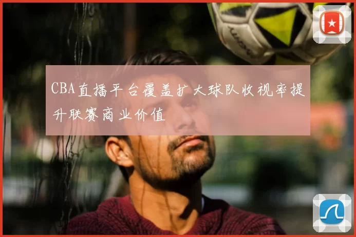 CBA直播平台覆盖扩大球队收视率提升联赛商业价值