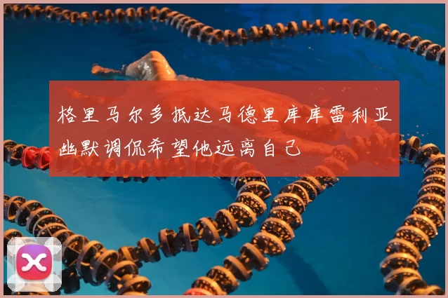 格里马尔多抵达马德里库库雷利亚幽默调侃希望他远离自己