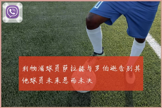 利物浦球员萨拉赫与罗伯逊告别其他球员未来悬而未决