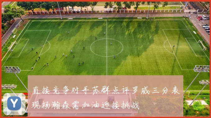 直接竞争对手苏群点评罗威三分表现杨瀚森需加油迎接挑战