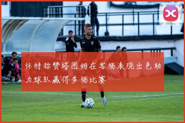 怀特称赞塔图姆在客场表现出色助力球队赢得多场比赛