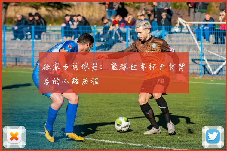 独家专访球星:篮球世界杯开打背后的心路历程