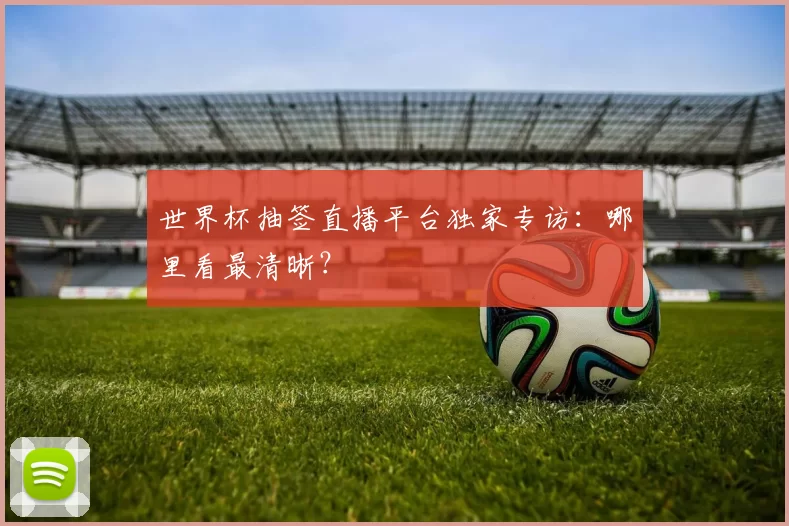 世界杯抽签直播平台独家专访：哪里看最清晰？