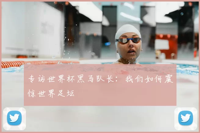 专访世界杯黑马队长:我们如何震惊世界足坛