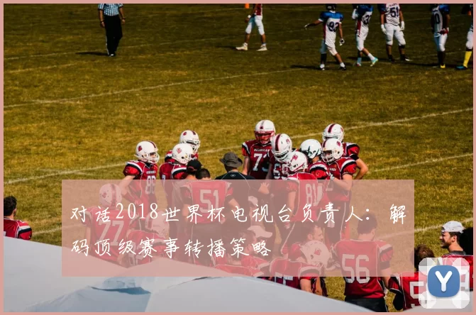 对话2018世界杯电视台负责人：解码顶级赛事转播策略