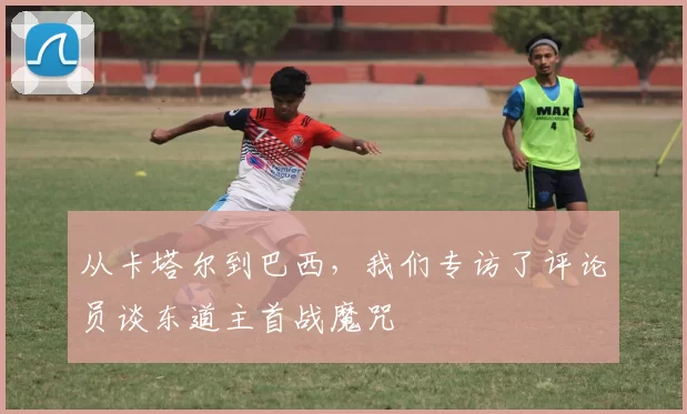 从卡塔尔到巴西,我们专访了评论员谈东道主首战魔咒