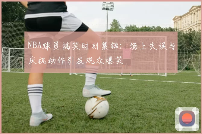NBA球员搞笑时刻集锦:场上失误与庆祝动作引发观众爆笑