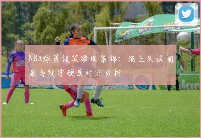 NBA球员搞笑瞬间集锦:场上失误闹剧与防守硬度对比分析