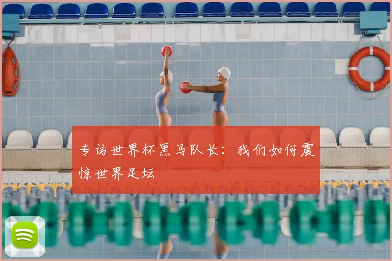 专访世界杯黑马队长：我们如何震惊世界足坛