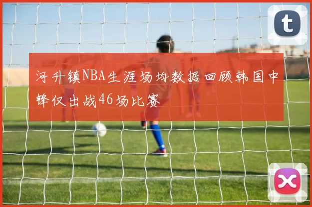 河升镇NBA生涯场均数据回顾韩国中锋仅出战46场比赛