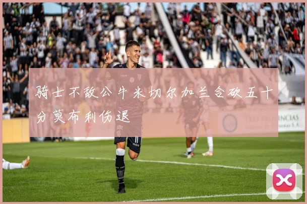 骑士不敌公牛米切尔加兰合砍五十分莫布利伤退