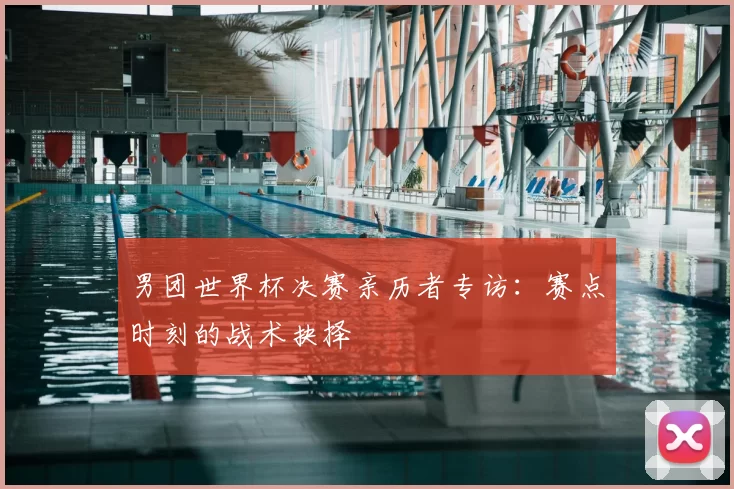 男团世界杯决赛亲历者专访:赛点时刻的战术抉择