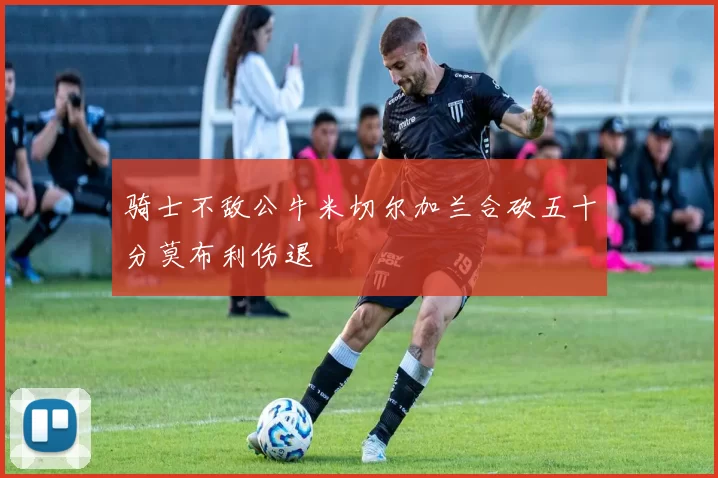 骑士不敌公牛米切尔加兰合砍五十分莫布利伤退