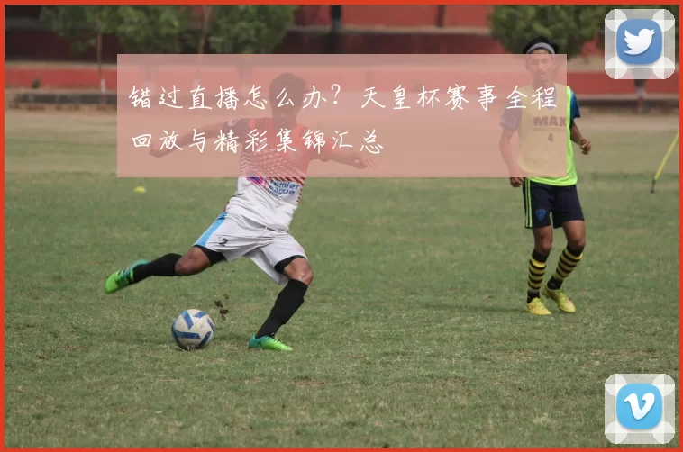 错过直播怎么办?天皇杯赛事全程回放与精彩集锦汇总