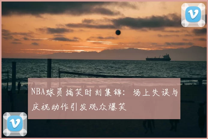NBA球员搞笑时刻集锦：场上失误与庆祝动作引发观众爆笑