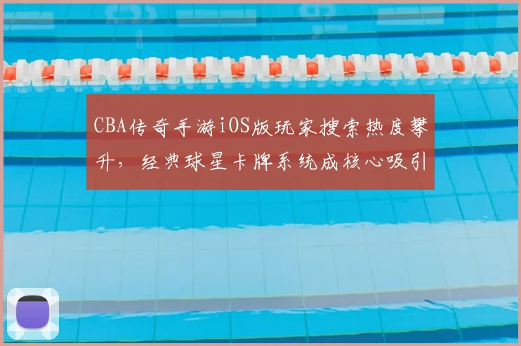 CBA传奇手游iOS版玩家搜索热度攀升,经典球星卡牌系统成核心吸引力