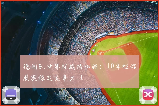德国队世界杯战绩回顾:10年征程展现稳定竞争力_1