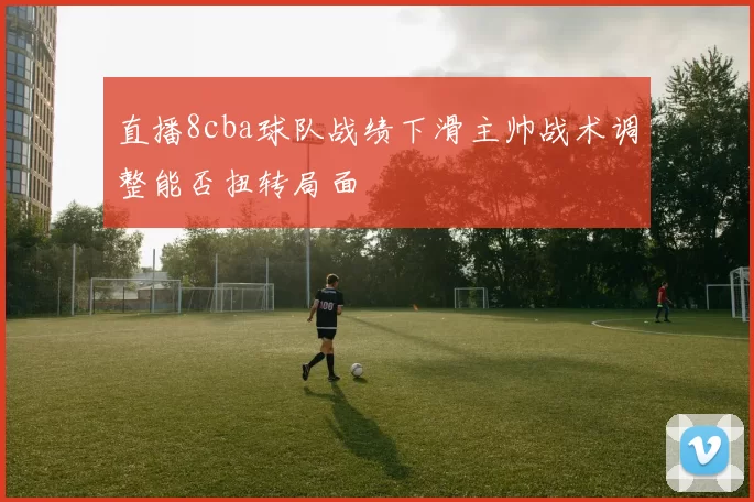 直播8cba球队战绩下滑主帅战术调整能否扭转局面