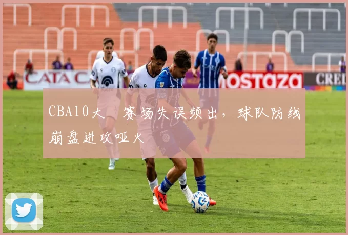 CBA10大囧赛场失误频出,球队防线崩盘进攻哑火