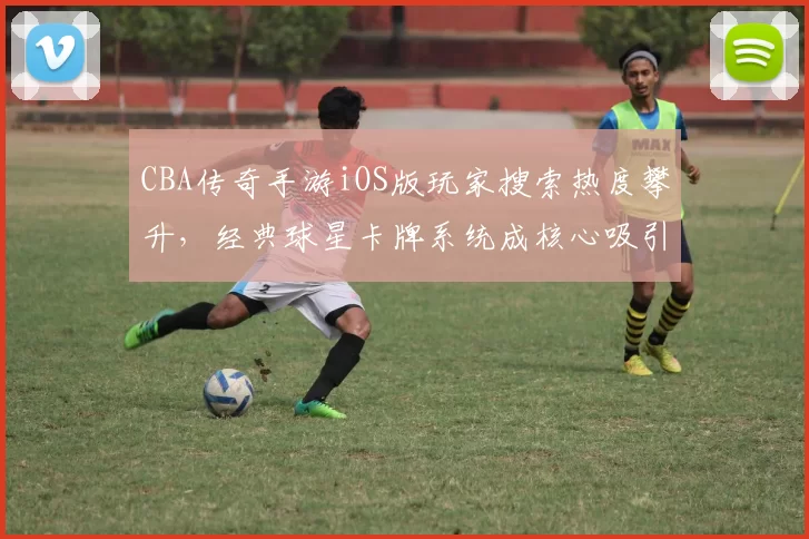 CBA传奇手游iOS版玩家搜索热度攀升,经典球星卡牌系统成核心吸引力